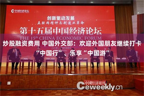 炒股融资费用 中国外交部：欢迎外国朋友继续打卡“中国行”、乐享“中国游”