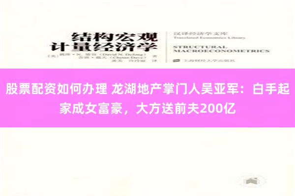 股票配资如何办理 龙湖地产掌门人吴亚军：白手起家成女富豪，大方送前夫200亿