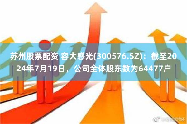 苏州股票配资 容大感光(300576.SZ)：截至2024年7月19日，公司全体股东数为64477户