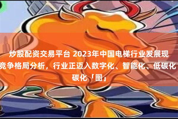 炒股配资交易平台 2023年中国电梯行业发展现状及竞争格局分析，行业正迈入数字化、智能化、低碳化「图」