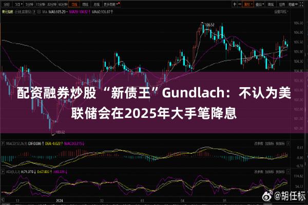 配资融券炒股 “新债王”Gundlach：不认为美联储会在2025年大手笔降息