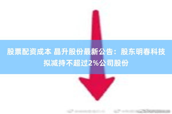 股票配资成本 晶升股份最新公告：股东明春科技拟减持不超过2%公司股份