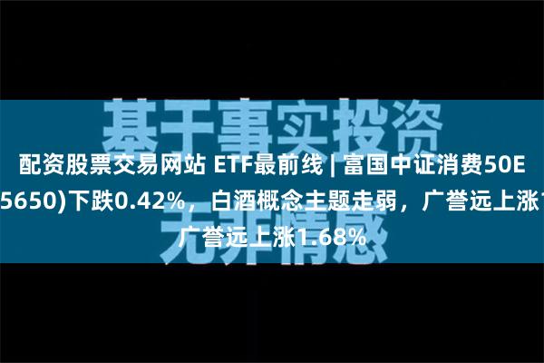 配资股票交易网站 ETF最前线 | 富国中证消费50ETF(515650)下跌0.42%，白酒概念主题走弱，广誉远上涨1.68%