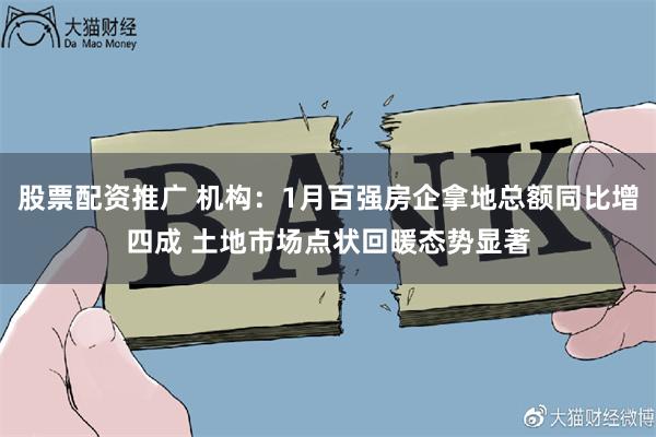 股票配资推广 机构：1月百强房企拿地总额同比增四成 土地市场点状回暖态势显著