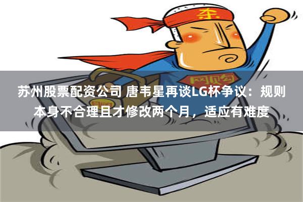 苏州股票配资公司 唐韦星再谈LG杯争议：规则本身不合理且才修改两个月，适应有难度