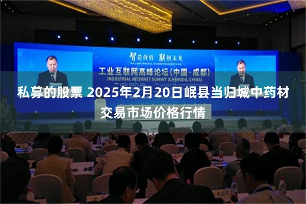 私募的股票 2025年2月20日岷县当归城中药材交易市场价格行情